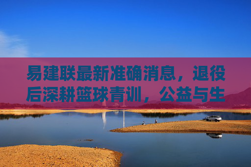易建联最新准确消息,退役后深耕篮球青训,公益与生活并行书写新篇章,易建联退役后深耕青训公益,生活并行书写新篇章 易建联最新准确消息,退役后深耕篮球青训,公益与生活并行书写新篇章,易建联退役后深耕青训公益,生活并行书写新篇章