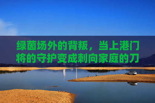 绿茵场外的背叛,当上港门将的守护变成刺向家庭的刀,绿茵场外背叛!上港门将守护变刀刺家庭 绿茵场外的背叛,当上港门将的守护变成刺向家庭的刀,绿茵场外背叛!上港门将守护变刀刺家庭
