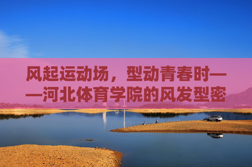 风起运动场,型动青春时——河北体育学院的风发型密码,河北体育学院运动场风发型密码,青春型动时 风起运动场,型动青春时——河北体育学院的风发型密码,河北体育学院运动场风发型密码,青春型动时