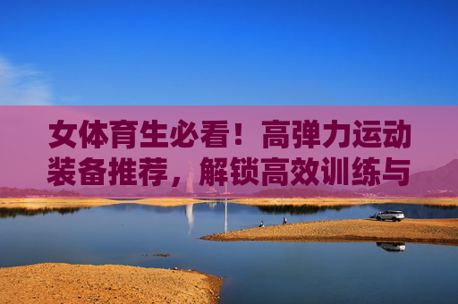 女体育生必看!高弹力运动装备推荐,解锁高效训练与舒适体验,女体育生高弹力运动装备推荐,高效训练与舒适体验 女体育生必看!高弹力运动装备推荐,解锁高效训练与舒适体验,女体育生高弹力运动装备推荐,高效训练与舒适体验