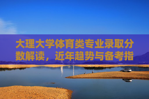 大理大学体育类专业录取分数解读,近年趋势与备考指南,大理大学体育类专业录取分数趋势解读与备考指南 大理大学体育类专业录取分数解读,近年趋势与备考指南,大理大学体育类专业录取分数趋势解读与备考指南