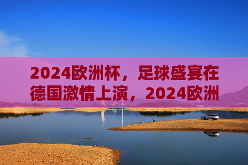2024欧洲杯,足球盛宴在德国激情上演,2024欧洲杯,德国激情上演足球盛宴 2024欧洲杯,足球盛宴在德国激情上演,2024欧洲杯,德国激情上演足球盛宴