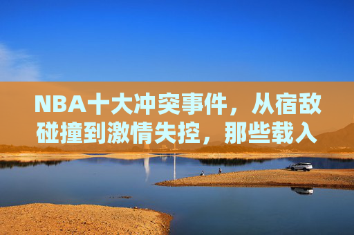 NBA十大冲突事件，从宿敌碰撞到激情失控，那些载入史册的赛场恩怨，NBA十大载入史册的赛场冲突，宿敌碰撞与激情恩怨