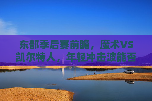 东部季后赛前瞻,魔术VS凯尔特人,年轻冲击波能否掀翻绿军王座?魔术VS凯尔特人,年轻冲击波冲击绿军王座 东部季后赛前瞻,魔术VS凯尔特人,年轻冲击波能否掀翻绿军王座?魔术VS凯尔特人,年轻冲击波冲击绿军王座