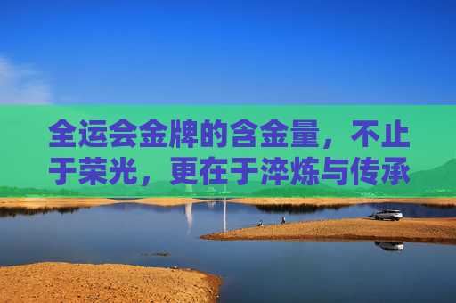 全运会金牌的含金量,不止于荣光,更在于淬炼与传承,全运会金牌,荣光淬炼,精神传承 全运会金牌的含金量,不止于荣光,更在于淬炼与传承,全运会金牌,荣光淬炼,精神传承