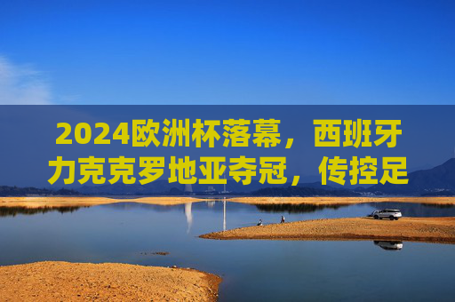 2024欧洲杯落幕，西班牙力克克罗地亚夺冠，传控足球书写新传奇，2024欧洲杯，西班牙力克克罗地亚，传控足球书写新传奇
