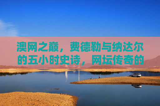 澳网之巅,费德勒与纳达尔的五小时史诗,网坛传奇的永恒定格,澳网巅峰,费德勒纳达尔五小时史诗,网坛永恒传奇 澳网之巅,费德勒与纳达尔的五小时史诗,网坛传奇的永恒定格,澳网巅峰,费德勒纳达尔五小时史诗,网坛永恒传奇