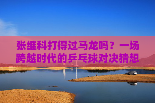张继科打得过马龙吗？一场跨越时代的乒乓球对决猜想，张继科与马龙，跨越时代的乒乓对决猜想