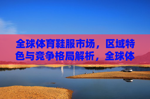 全球体育鞋服市场，区域特色与竞争格局解析，全球体育鞋服市场，区域特色与竞争格局解析