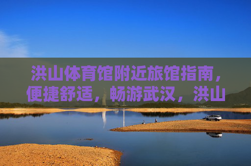 洪山体育馆附近旅馆指南，便捷舒适，畅游武汉，洪山体育馆附近旅馆指南，便捷舒适畅游武汉