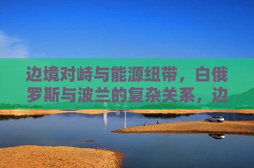 边境对峙与能源纽带，白俄罗斯与波兰的复杂关系，边境对峙与能源纽带交织，白俄罗斯和波兰的复杂关系