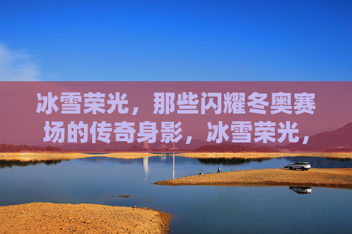 冰雪荣光,那些闪耀冬奥赛场的传奇身影,冰雪荣光,闪耀冬奥赛场的传奇身影 冰雪荣光,那些闪耀冬奥赛场的传奇身影,冰雪荣光,闪耀冬奥赛场的传奇身影