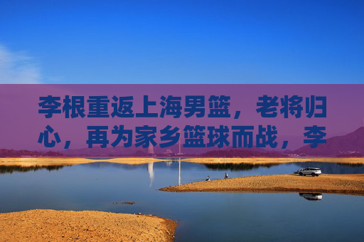李根重返上海男篮,老将归心,再为家乡篮球而战,李根重返上海男篮,老将归心再战家乡 李根重返上海男篮,老将归心,再为家乡篮球而战,李根重返上海男篮,老将归心再战家乡