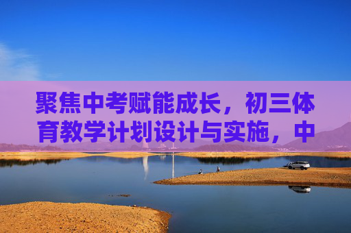 聚焦中考赋能成长，初三体育教学计划设计与实施，中考赋能成长，初三体育教学计划设计与实施