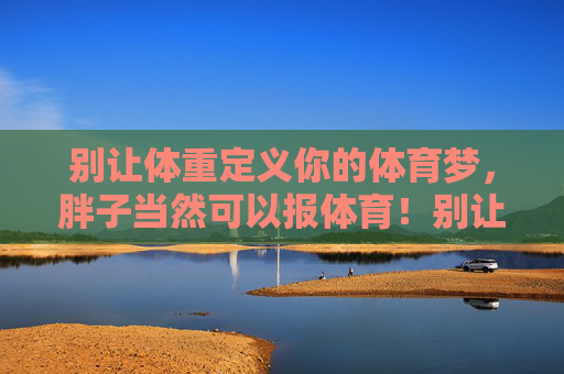 别让体重定义你的体育梦,胖子当然可以报体育!别让体重定义体育梦,胖子当然能报体育 别让体重定义你的体育梦,胖子当然可以报体育!别让体重定义体育梦,胖子当然能报体育