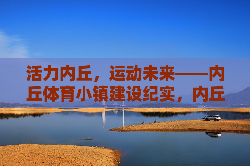活力内丘，运动未来——内丘体育小镇建设纪实，内丘体育小镇，活力绽放运动未来