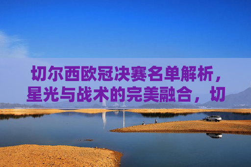 切尔西欧冠决赛名单解析,星光与战术的完美融合,切尔西欧冠决赛名单解析,星光与战术的完美融合 切尔西欧冠决赛名单解析,星光与战术的完美融合,切尔西欧冠决赛名单解析,星光与战术的完美融合