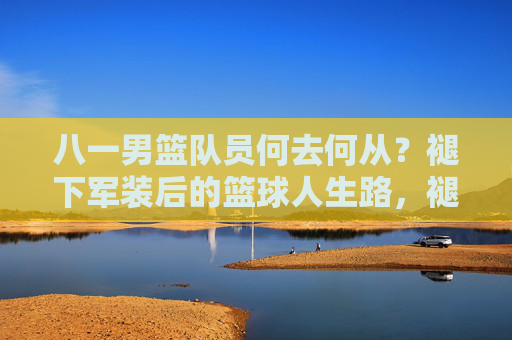 八一男篮队员何去何从?褪下军装后的篮球人生路,褪下军装后,八一男篮队员的篮球人生路 八一男篮队员何去何从?褪下军装后的篮球人生路,褪下军装后,八一男篮队员的篮球人生路