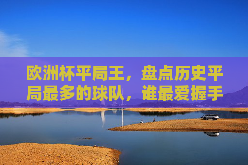 欧洲杯平局王,盘点历史平局最多的球队,谁最爱握手言和?欧洲杯平局王,谁最爱握手言和? 欧洲杯平局王,盘点历史平局最多的球队,谁最爱握手言和?欧洲杯平局王,谁最爱握手言和?