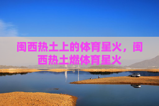 闽西热土上的体育星火,闽西热土燃体育星火 闽西热土上的体育星火,闽西热土燃体育星火