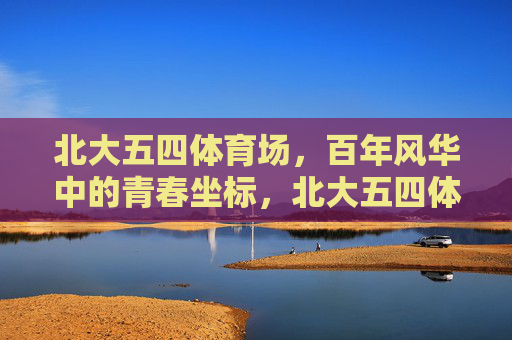 北大五四体育场,百年风华中的青春坐标,北大五四体育场,百年风华铸青春坐标 北大五四体育场,百年风华中的青春坐标,北大五四体育场,百年风华铸青春坐标