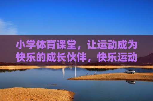 小学体育课堂，让运动成为快乐的成长伙伴，快乐运动伴成长——小学体育课堂