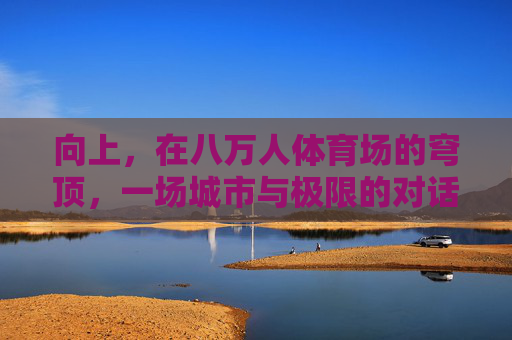 向上,在八万人体育场的穹顶,一场城市与极限的对话,向上,穹顶之上的城市与极限对话 向上,在八万人体育场的穹顶,一场城市与极限的对话,向上,穹顶之上的城市与极限对话