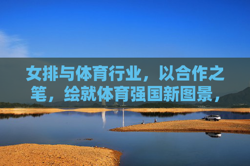 女排与体育行业,以合作之笔,绘就体育强国新图景,女排与体育行业合作,绘就体育强国新图景 女排与体育行业,以合作之笔,绘就体育强国新图景,女排与体育行业合作,绘就体育强国新图景