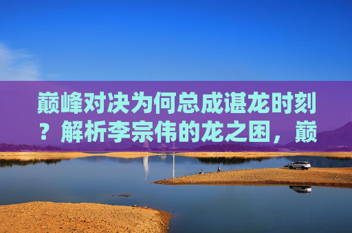 巅峰对决为何总成谌龙时刻？解析李宗伟的龙之困，巅峰对决为何总成谌龙时刻？李宗伟的龙之困