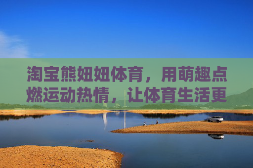淘宝熊妞妞体育，用萌趣点燃运动热情，让体育生活更有温度，熊妞妞体育，萌趣点亮运动热情，体育生活有温度