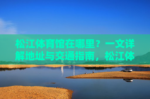 松江体育馆在哪里？一文详解地址与交通指南，松江体育馆地址与交通指南