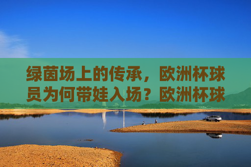 绿茵场上的传承,欧洲杯球员为何带娃入场?欧洲杯球员带娃入场,绿茵场上的传承 绿茵场上的传承,欧洲杯球员为何带娃入场?欧洲杯球员带娃入场,绿茵场上的传承