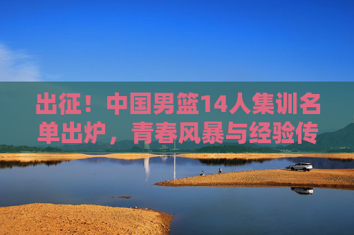出征！中国男篮14人集训名单出炉，青春风暴与经验传承并存，出征！中国男篮14人集训名单，青春风暴与经验传承并存