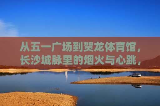 从五一广场到贺龙体育馆,长沙城脉里的烟火与心跳,长沙城脉,从五一广场到贺龙体育馆的烟火心跳 从五一广场到贺龙体育馆,长沙城脉里的烟火与心跳,长沙城脉,从五一广场到贺龙体育馆的烟火心跳