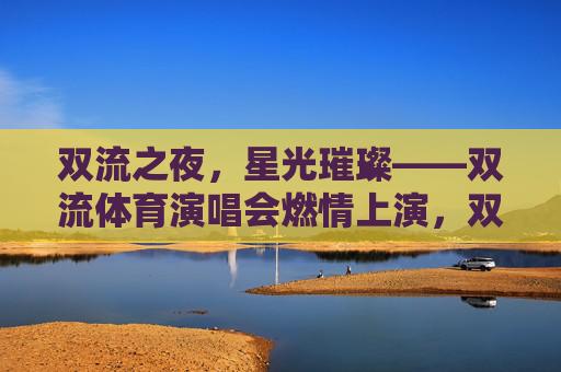 双流之夜,星光璀璨——双流体育演唱会燃情上演,双流体育演唱会燃情上演,星光璀璨夜 双流之夜,星光璀璨——双流体育演唱会燃情上演,双流体育演唱会燃情上演,星光璀璨夜