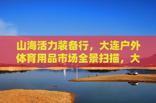 山海活力装备行,大连户外体育用品市场全景扫描,大连户外体育用品市场全景扫描,山海活力装备行 山海活力装备行,大连户外体育用品市场全景扫描,大连户外体育用品市场全景扫描,山海活力装备行