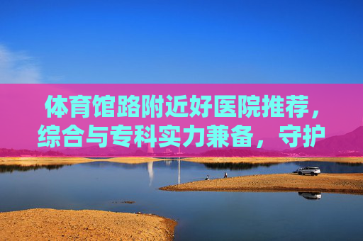 体育馆路附近好医院推荐,综合与专科实力兼备,守护健康便捷之选,体育馆路附近好医院推荐,综合专科实力兼备,守护健康便捷之选 体育馆路附近好医院推荐,综合与专科实力兼备,守护健康便捷之选,体育馆路附近好医院推荐,综合专科实力兼备,守护健康便捷之选