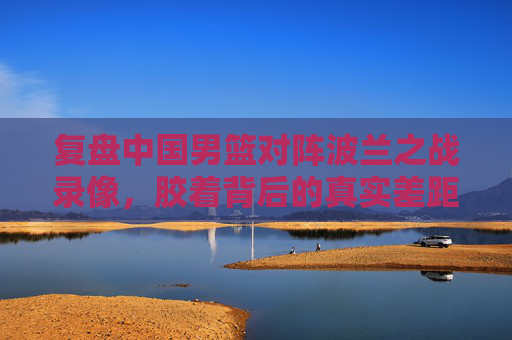 复盘中国男篮对阵波兰之战录像,胶着背后的真实差距,藏在细节里,胶着背后的真实差距,中国男篮战波兰的细节复盘 复盘中国男篮对阵波兰之战录像,胶着背后的真实差距,藏在细节里,胶着背后的真实差距,中国男篮战波兰的细节复盘