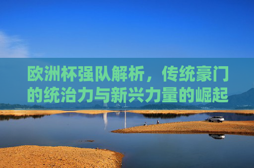 欧洲杯强队解析,传统豪门的统治力与新兴力量的崛起,欧洲杯强队解析,传统豪门统治力与新兴力量崛起 欧洲杯强队解析,传统豪门的统治力与新兴力量的崛起,欧洲杯强队解析,传统豪门统治力与新兴力量崛起