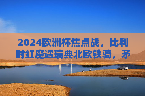 2024欧洲杯焦点战,比利时红魔遇瑞典北欧铁骑,矛与盾的巅峰较量,2024欧洲杯焦点战,红魔战铁骑,矛与盾的巅峰较量 2024欧洲杯焦点战,比利时红魔遇瑞典北欧铁骑,矛与盾的巅峰较量,2024欧洲杯焦点战,红魔战铁骑,矛与盾的巅峰较量