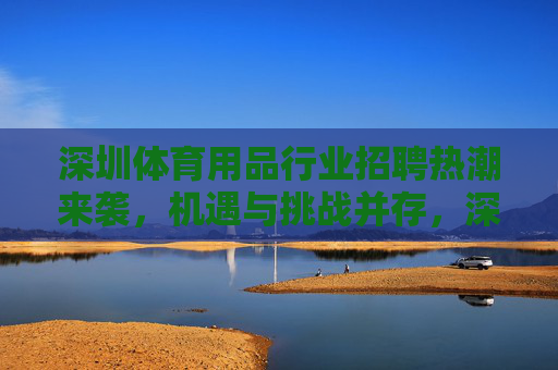 深圳体育用品行业招聘热潮来袭,机遇与挑战并存,深圳体育用品行业招聘热潮,机遇与挑战并存 深圳体育用品行业招聘热潮来袭,机遇与挑战并存,深圳体育用品行业招聘热潮,机遇与挑战并存