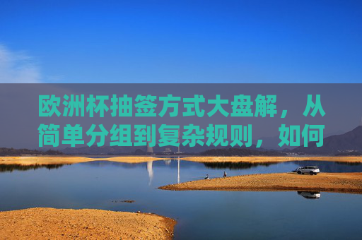 欧洲杯抽签方式大盘解,从简单分组到复杂规则,如何决定小组命运?欧洲杯抽签方式大盘解,从简单分组到复杂规则如何决定小组命运? 欧洲杯抽签方式大盘解,从简单分组到复杂规则,如何决定小组命运?欧洲杯抽签方式大盘解,从简单分组到复杂规则如何决定小组命运?