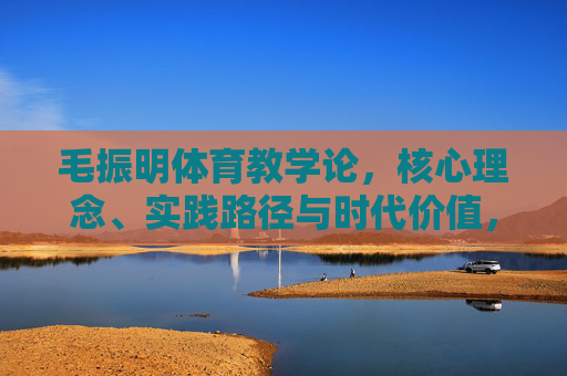 毛振明体育教学论，核心理念、实践路径与时代价值，毛振明体育教学论的核心理念、实践路径与时代价值
