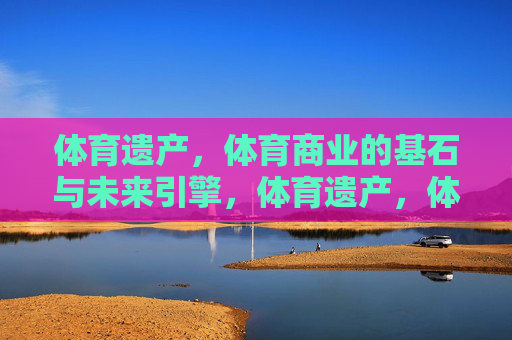 体育遗产,体育商业的基石与未来引擎,体育遗产,体育商业的基石与未来引擎 体育遗产,体育商业的基石与未来引擎,体育遗产,体育商业的基石与未来引擎