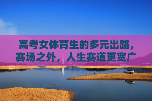 高考女体育生的多元出路,赛场之外,人生赛道更宽广,女体育生,赛场之外,人生赛道更宽广 高考女体育生的多元出路,赛场之外,人生赛道更宽广,女体育生,赛场之外,人生赛道更宽广