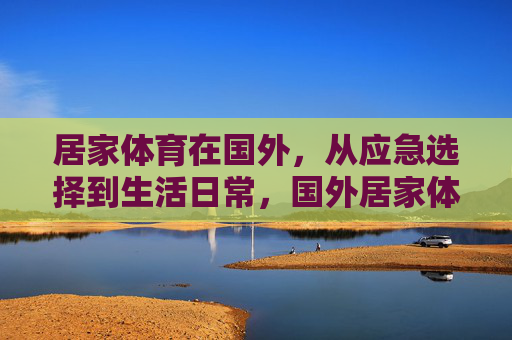 居家体育在国外,从应急选择到生活日常,国外居家体育,从应急之选到生活日常 居家体育在国外,从应急选择到生活日常,国外居家体育,从应急之选到生活日常