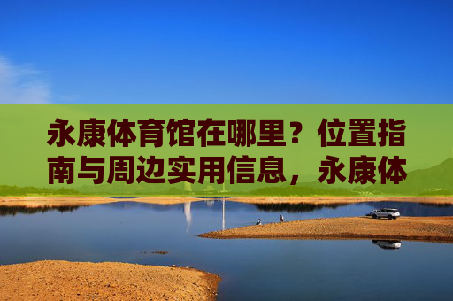 永康体育馆在哪里？位置指南与周边实用信息，永康体育馆位置指南与周边实用信息