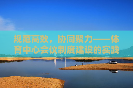 规范高效，协同聚力——体育中心会议制度建设的实践与探索，规范高效，协同聚力——体育中心会议制度建设的实践与探索