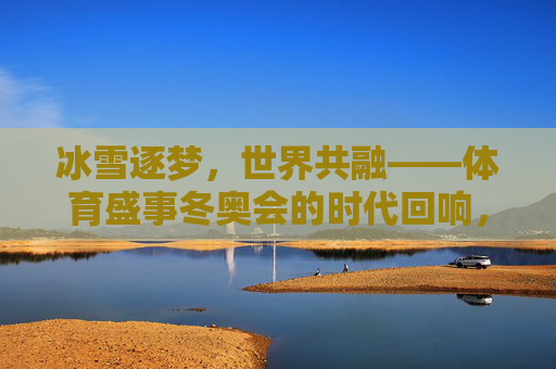 冰雪逐梦,世界共融——体育盛事冬奥会的时代回响,冰雪逐梦,世界共融——冬奥会的时代回响 冰雪逐梦,世界共融——体育盛事冬奥会的时代回响,冰雪逐梦,世界共融——冬奥会的时代回响
