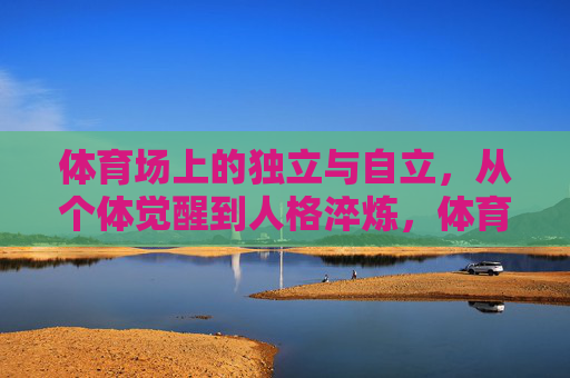 体育场上的独立与自立,从个体觉醒到人格淬炼,体育场上的独立觉醒与人格淬炼 体育场上的独立与自立,从个体觉醒到人格淬炼,体育场上的独立觉醒与人格淬炼